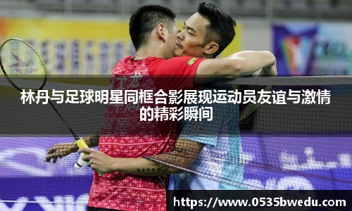 林丹与足球明星同框合影展现运动员友谊与激情的精彩瞬间
